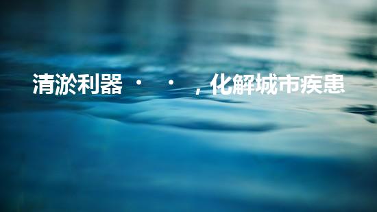 清淤利器，化解城市疾患！